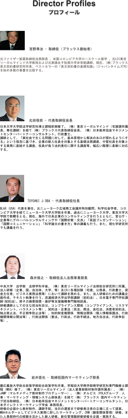 Director Profiles
プロフィール

￼  宮野準治 - 取締役（ブラックス創始者）

元ファイザー製薬取締役法務部長 、米国コロンビア大学ロースクール留学 。元LEC東京リーガルマインド大学教授および元実践女子短期大学非常勤講師。現在、(株)ブラックス 英文契約書研究所所長。ベストセラーの「英文契約書の基礎知識」(ジャパンタイムズ刊)を始め多数の著書を出版する。






￼  北田琢郎 - 代表取締役会長
日本大学大学院法学研究科博士課程前期修了。（株）東京リーガルマインド（宅建課所属長、専任講師）を経て（株）ブラックス代表取締役会長。（株）日本能率協会マネジメントセンターパートナーコンサルタント。行政書士。
講師として、「実社会で生じる問題に対して、基本原理から解決の糸口が探れるようにする」という信念に基づき、企業の新入社員を対象とする基礎法務講座、中堅社員を対象とする実務に直結する講座、役員が負う法的責任に関する講座等、幅広い階層に柔軟に対応する。






￼　TOYOAKI J.OBA - 代表取締役社長

BLAX (USA) 代表を兼任。元ニューヨーク広域商工会議所特別顧問。科学社会学者。コロンビア大学を経てニューヨーク大学大学院を卒業。過去にニューヨーク大学、東京大学大学院で教鞭をとる。現在、海外で日系企業のコンサルティングを行うとともに、官公庁・企業等にグローバルコンサルティングや「国際折衝・交渉」「英語プレゼンテーション」「国際コミュニケーション」「科学論文の書き方」等の講義も行う。また、理化学研究所でも講義を行う。






￼　森井俊之 - 取締役法人法務事業部長

中央大学　法学部　法律学科卒後、（株）東京リーガルマインド法律総合研究所に所属。法人研修（企業、国、自治体、大学、等）及びに各種試験（宅建、公務員、行政書士、貸金主任者、ビジネス実務法務等）において講師を務める。また、法人研修のための講義企画作成、テキスト執筆を行う。流通経済大学法学部講師（契約法）。日本電子専門学校講師(契約法)。原子力損害賠償・廃炉等支援機構専門職相談員。
研修講師としての主な担当科目は、コンプライアンス関係（コンプライアンス、リスクマネジメント、ハラスメント等）、契約法・企業法（民法、商法、会社法、消費者契約法、独占禁止法、不正競争防止法等）、知的財産権関係　情報法関係（個人情報保護法、行政機関情報公開法等）、行政法関係（憲法、行政法、行政手続法、地方自治法、行政争訟等）。






￼　岩井信也 - 取締役国内マーケティング部長

慶応義塾大学総合政策学部総合政策学科卒業。早稲田大学商学部商学研究科専門職修士課程（MBA）修了。（株）東京リーガルマインド（法人営業部教材制作課所属長）、（株）JAMP（マルチメディア教材制作プロデューサー）、（株）オルビス（POLAグループ：人事・マーケティング・情報システム部係長）を経て（株）ブラックス 国内マーケティング担当取締役。（株）日本能率協会マネジメントセンターパートナーコンサルタント。日本ダイレクトマーケティング学会 事務局長。
研修の企画から教材制作、講師手配、当日の運営まで研修発注者の立場に立って提案。
MBAホルダーとしてビジネス実務に即したマーケティング、CRM（顧客関係管理）研修、また人事部時代の経験を活かした新人研修、新任管理職研修研修を企画・実施する。